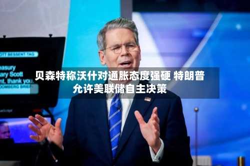 贝森特称沃什对通胀态度强硬 特朗普允许美联储自主决策-第3张图片