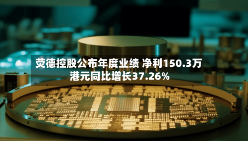 荧德控股公布年度业绩 净利150.3万港元同比增长37.26%-第2张图片