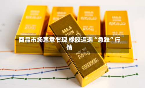 商品市场寒意乍现 橡胶遭遇“急跌	”行情-第2张图片