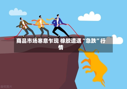商品市场寒意乍现 橡胶遭遇“急跌”行情-第3张图片