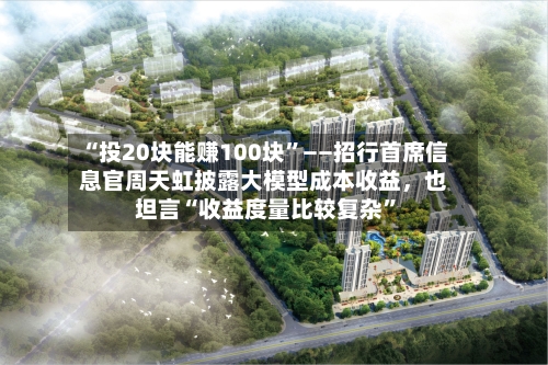 “投20块能赚100块”——招行首席信息官周天虹披露大模型成本收益，也坦言“收益度量比较复杂”