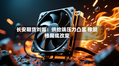 长安期货刘娜：供给端压力凸显 橡胶格局或改变-第1张图片