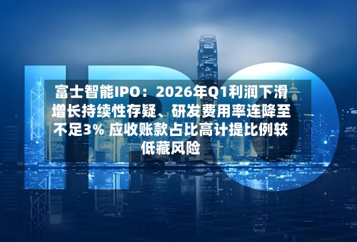 富士智能IPO：2026年Q1利润下滑增长持续性存疑	、研发费用率连降至不足3% 应收账款占比高计提比例较低藏风险-第2张图片