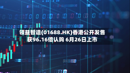 领益智造(01688.HK)香港公开发售获96.16倍认购 6月26日上市-第2张图片
