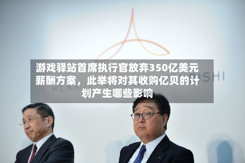 游戏驿站首席执行官放弃350亿美元薪酬方案，此举将对其收购亿贝的计划产生哪些影响