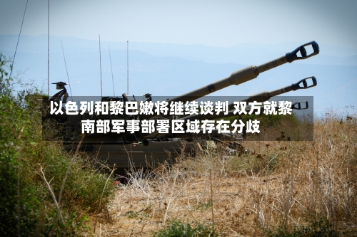 以色列和黎巴嫩将继续谈判 双方就黎南部军事部署区域存在分歧-第2张图片