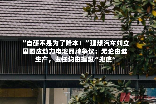 “自研不是为了降本！”理想汽车刘立国回应动力电池品牌争议：无论由谁生产，责任均由理想“兜底”
