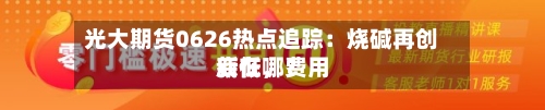 光大期货0626热点追踪：烧碱再创新低，费用底在哪？-第2张图片