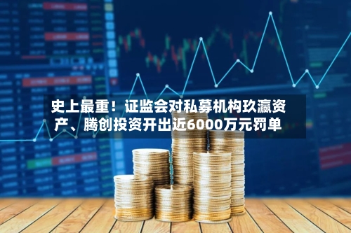 史上最重！证监会对私募机构玖瀛资产、腾创投资开出近6000万元罚单